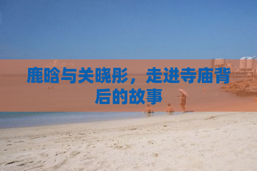 鹿晗与关晓彤，走进寺庙背后的故事