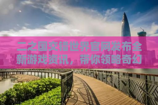 二之国交错世界官网发布全新游戏资讯，带你领略奇幻世界的魅力