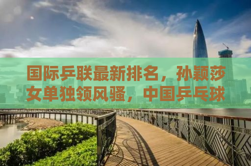 国际乒联最新排名，孙颖莎女单独领风骚，中国乒乓球队持续领跑全球赛场